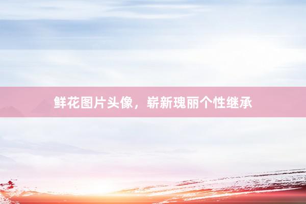 鲜花图片头像，崭新瑰丽个性继承