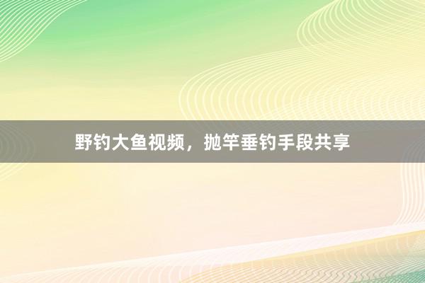 野钓大鱼视频，抛竿垂钓手段共享