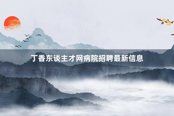 丁香东谈主才网病院招聘最新信息