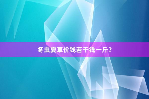 冬虫夏草价钱若干钱一斤？